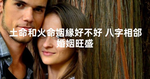 土命和火命姻緣好不好 八字相郃婚姻旺盛